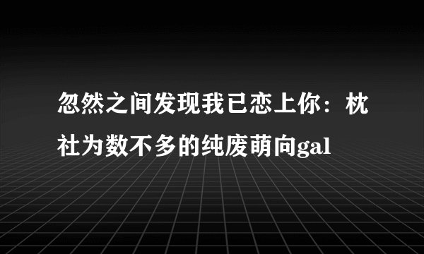 忽然之间发现我已恋上你:枕社为数不多的纯废萌向gal