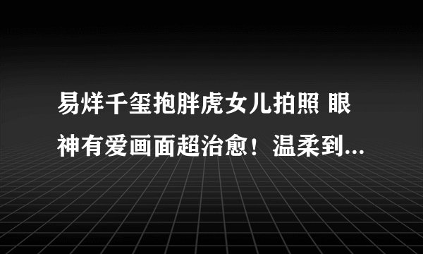 易烊千玺抱胖虎女儿拍照 眼神有爱画面超治愈！温柔到快溢出屏幕了！！