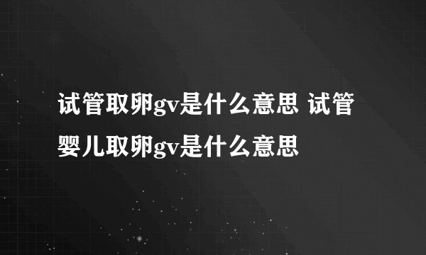 试管取卵gv是什么意思 试管婴儿取卵gv是什么意思