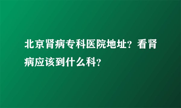 北京肾病专科医院地址？看肾病应该到什么科？