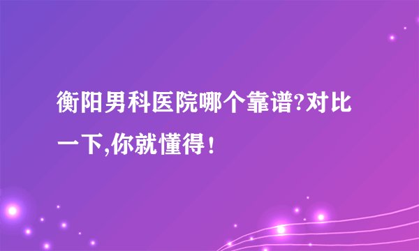 衡阳男科医院哪个靠谱?对比一下,你就懂得！