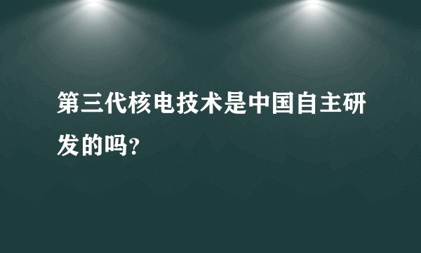 第三代核电技术是中国自主研发的吗？