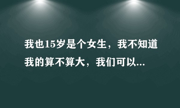 我也15岁是个女生，我不知道我的算不算大，我们可以互相发一下图吗？