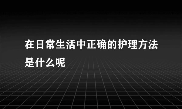在日常生活中正确的护理方法是什么呢