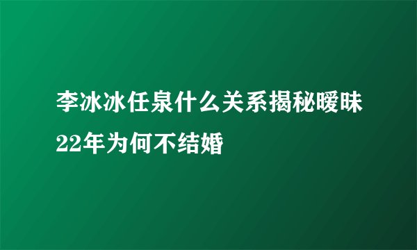李冰冰任泉什么关系揭秘暧昧22年为何不结婚