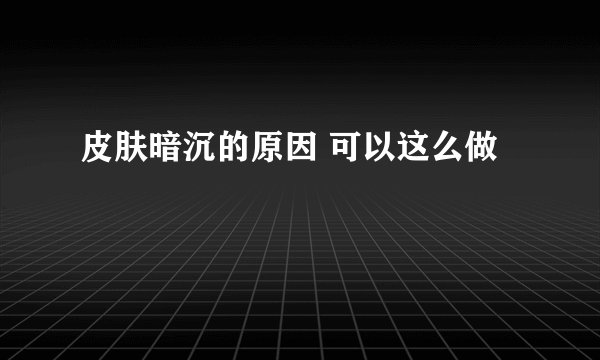 皮肤暗沉的原因 可以这么做