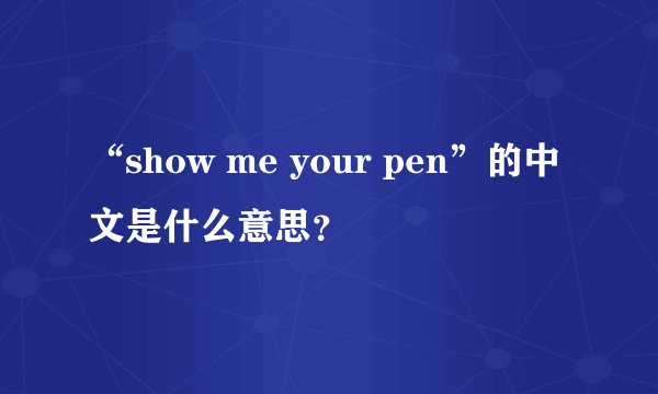 “show me your pen”的中文是什么意思?