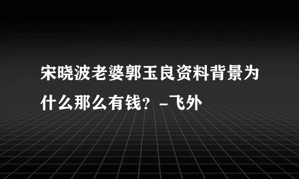 宋晓波老婆郭玉良资料背景为什么那么有钱？-飞外