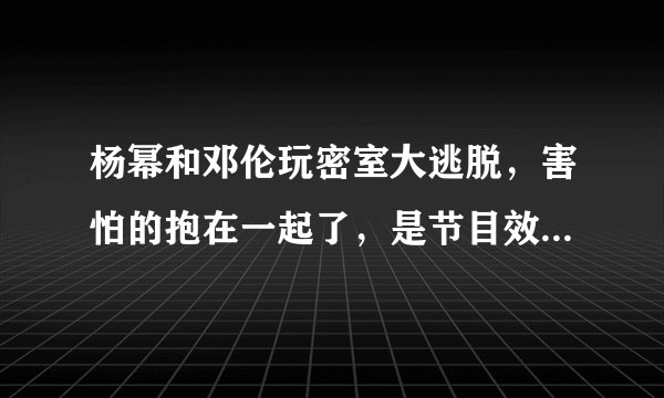 杨幂和邓伦玩密室大逃脱，害怕的抱在一起了，是节目效果还是自我行为？