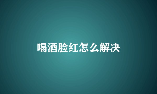 喝酒脸红怎么解决