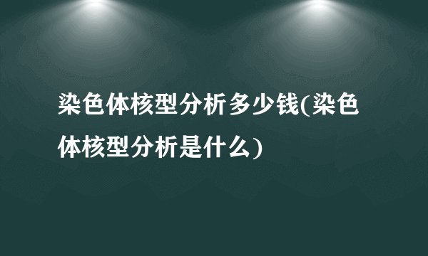 染色体核型分析多少钱(染色体核型分析是什么)
