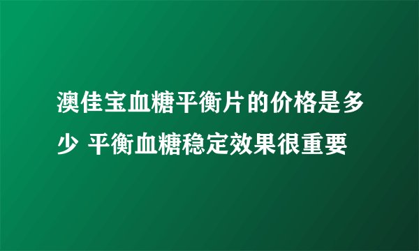 澳佳宝血糖平衡片的价格是多少 平衡血糖稳定效果很重要