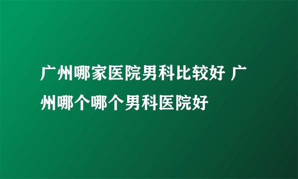 广州哪家医院男科比较好 广州哪个哪个男科医院好