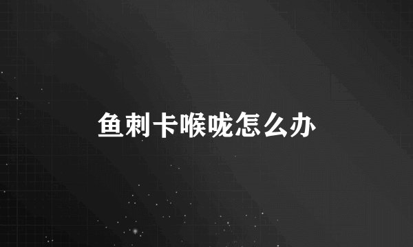 鱼刺卡喉咙怎么办
