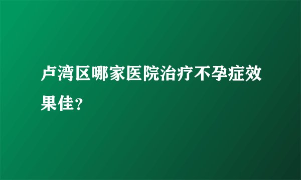 卢湾区哪家医院治疗不孕症效果佳？