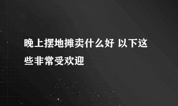 晚上摆地摊卖什么好 以下这些非常受欢迎