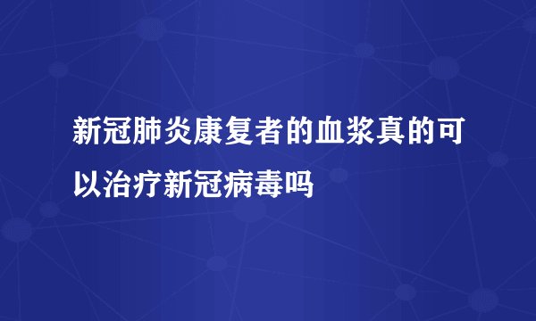 新冠肺炎康复者的血浆真的可以治疗新冠病毒吗