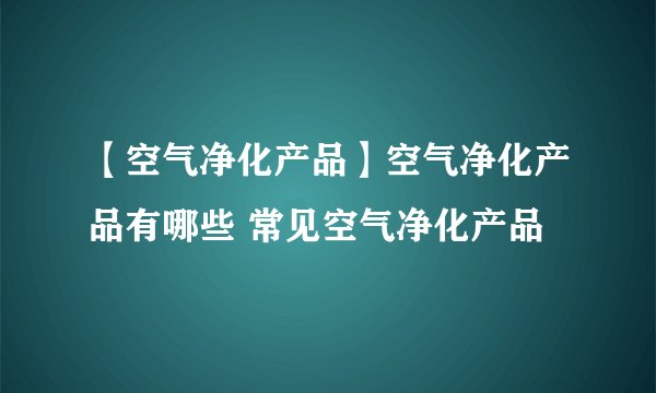 【空气净化产品】空气净化产品有哪些 常见空气净化产品