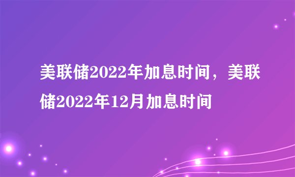 美联储2022年加息时间,美联储2022年12月加息时间
