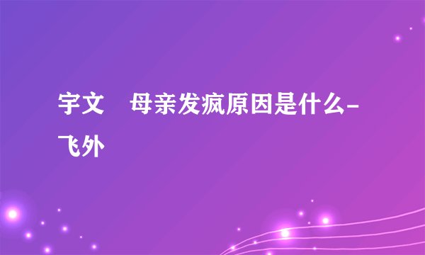 宇文玥母亲发疯原因是什么-飞外