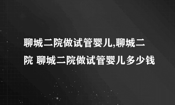 聊城二院做试管婴儿,聊城二院 聊城二院做试管婴儿多少钱