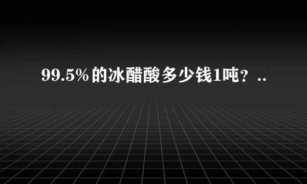 99.5%的冰醋酸多少钱1吨？..