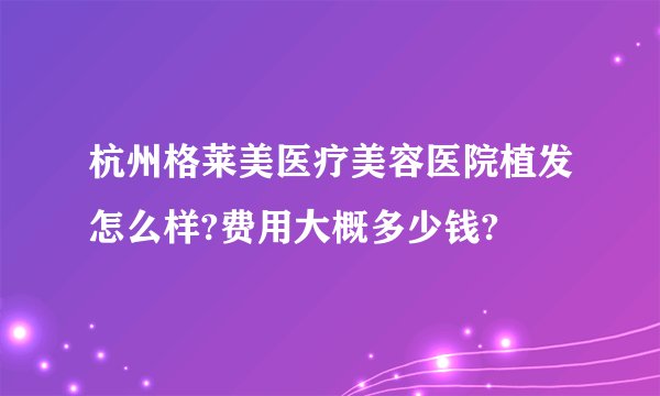 杭州格莱美医疗美容医院植发怎么样?费用大概多少钱?