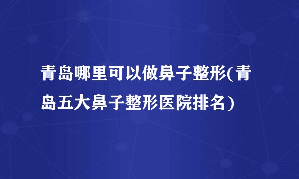 青岛哪里可以做鼻子整形(青岛五大鼻子整形医院排名)