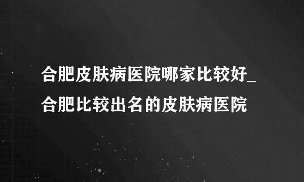 合肥皮肤病医院哪家比较好_合肥比较出名的皮肤病医院