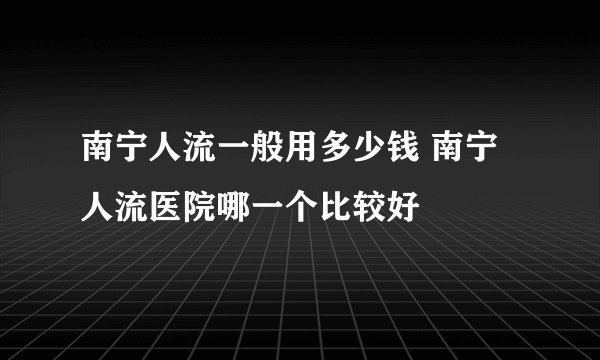 南宁人流一般用多少钱 南宁人流医院哪一个比较好