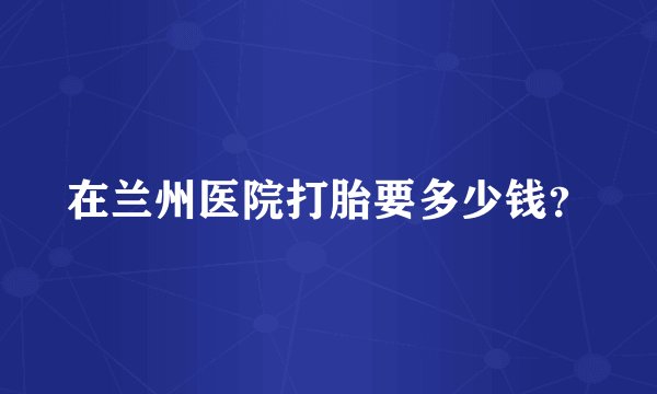 在兰州医院打胎要多少钱?