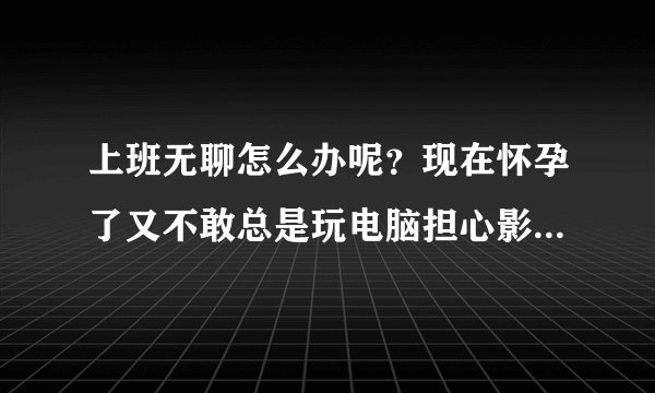 上班无聊怎么办呢？现在怀孕了又不敢总是玩电脑担心影响到胎儿...