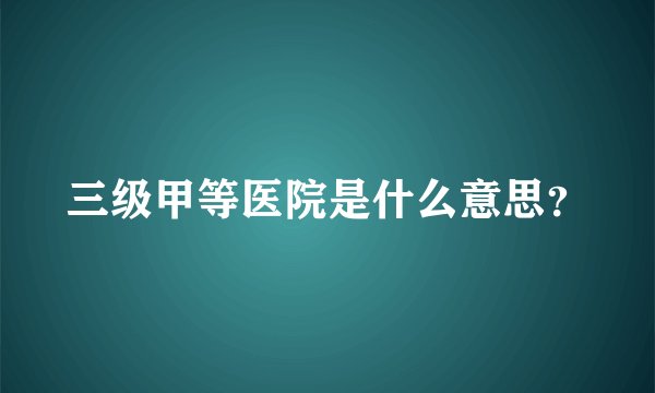 三级甲等医院是什么意思？
