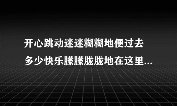 开心跳动迷迷糊糊地便过去 多少快乐朦朦胧胧地在这里 是什么歌曲