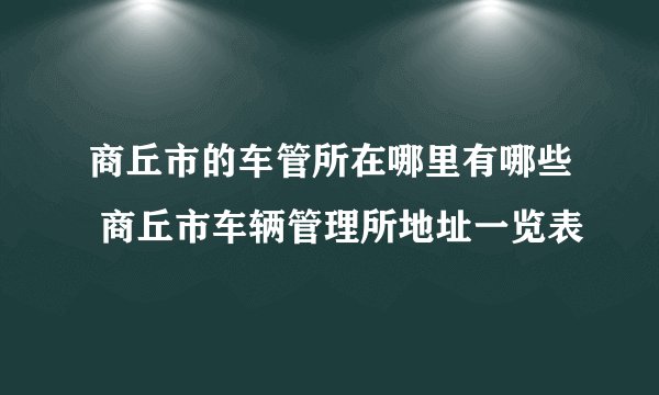商丘市的车管所在哪里有哪些 商丘市车辆管理所地址一览表