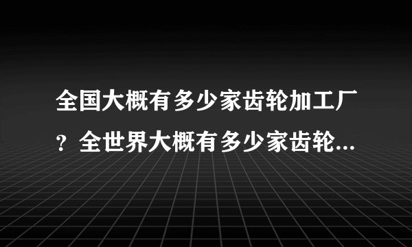 全国大概有多少家齿轮加工厂？全世界大概有多少家齿轮加工厂？