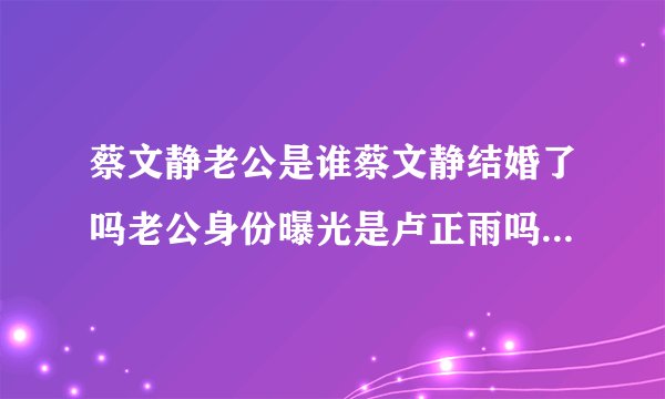 蔡文静老公是谁蔡文静结婚了吗老公身份曝光是卢正雨吗-飞外网