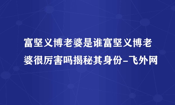 富坚义博老婆是谁富坚义博老婆很厉害吗揭秘其身份-飞外网