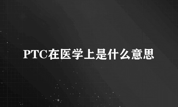 PTC在医学上是什么意思