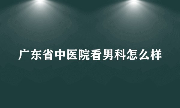广东省中医院看男科怎么样