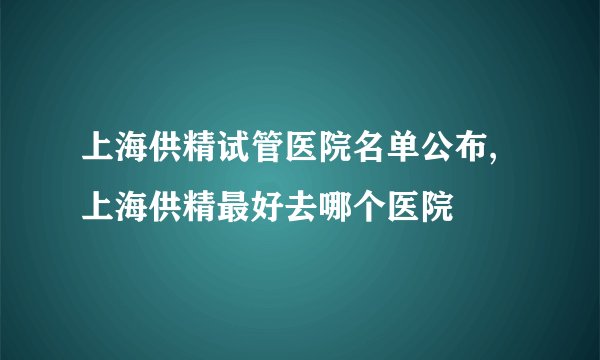 上海供精试管医院名单公布,上海供精最好去哪个医院