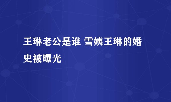 王琳老公是谁 雪姨王琳的婚史被曝光