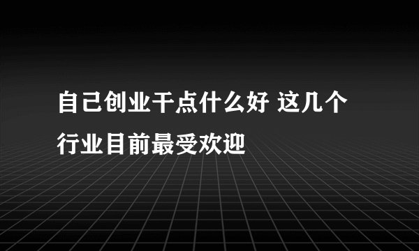 自己创业干点什么好 这几个行业目前最受欢迎