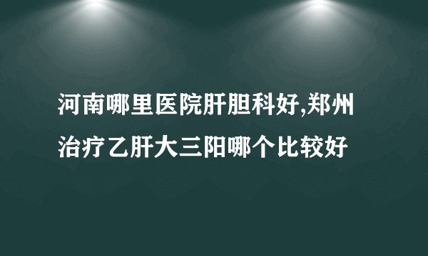 河南哪里医院肝胆科好,郑州治疗乙肝大三阳哪个比较好