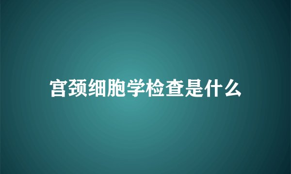 宫颈细胞学检查是什么