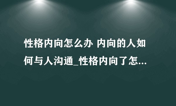 性格内向怎么办 内向的人如何与人沟通_性格内向了怎么办_性格内向的人有哪些特征
