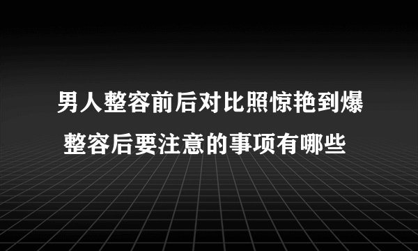 男人整容前后对比照惊艳到爆 整容后要注意的事项有哪些