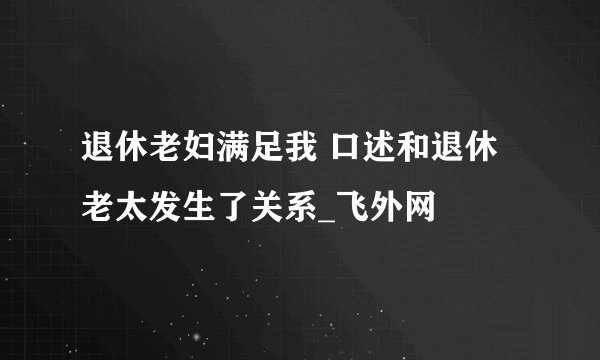 退休老妇满足我 口述和退休老太发生了关系_飞外网