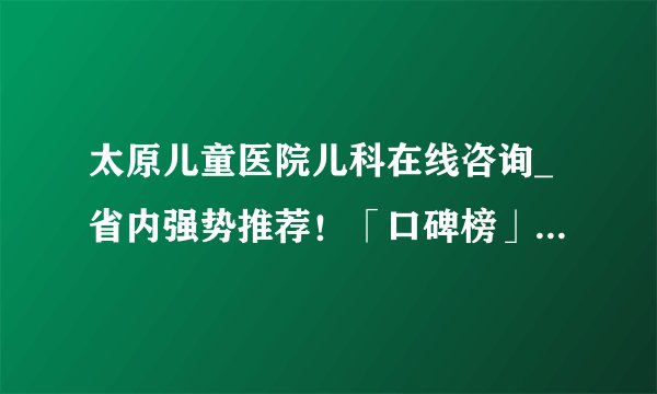 太原儿童医院儿科在线咨询_省内强势推荐！「口碑榜」太原看多动症的儿童医院