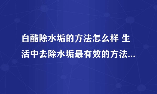 白醋除水垢的方法怎么样 生活中去除水垢最有效的方法有哪些_